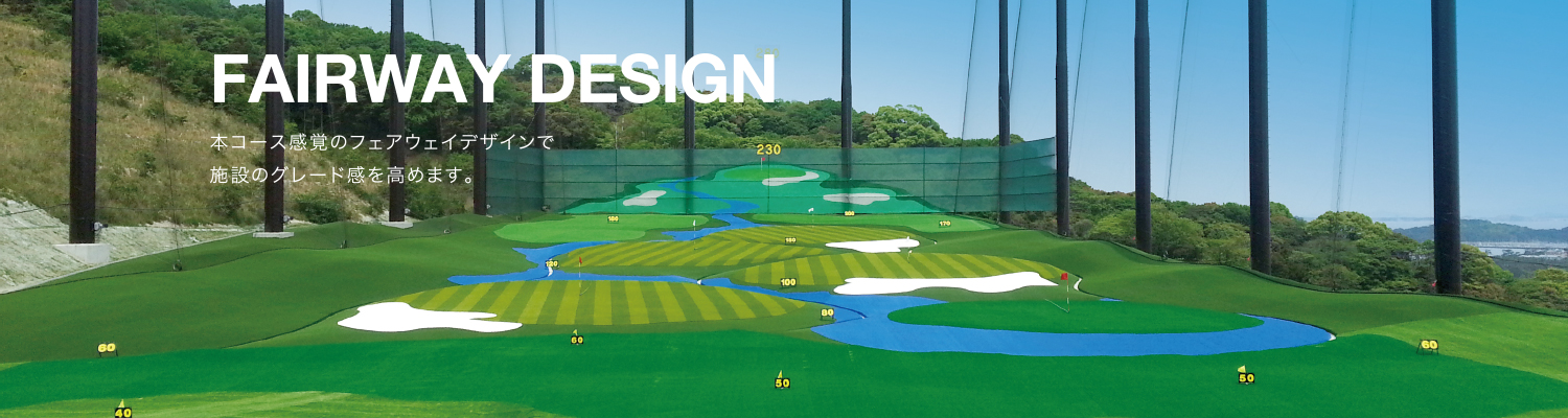 FAIRWAY DESIGN | 本コース感覚のフェアウェイデザインで、施設のグレード感を高めます。